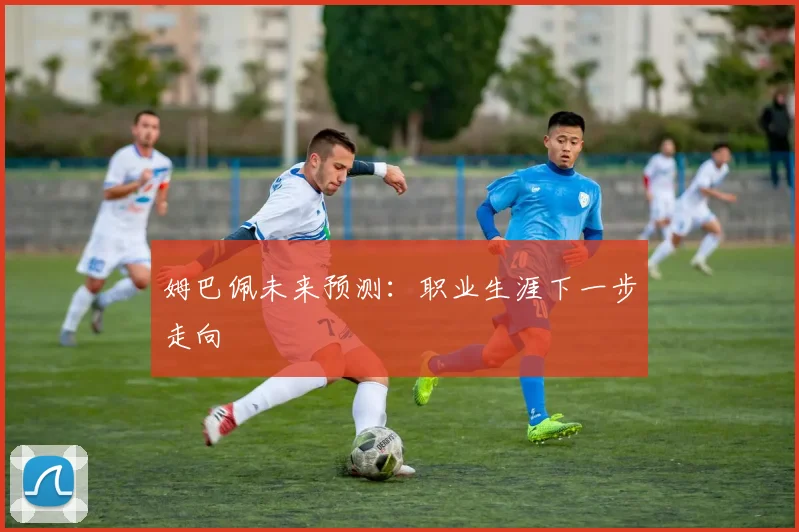 姆巴佩未来预测:职业生涯下一步走向
