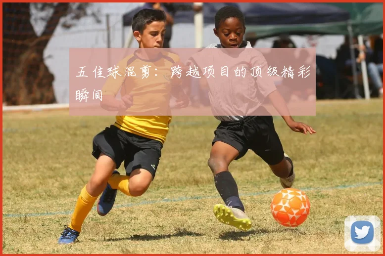 五佳球混剪:跨越项目的顶级精彩瞬间