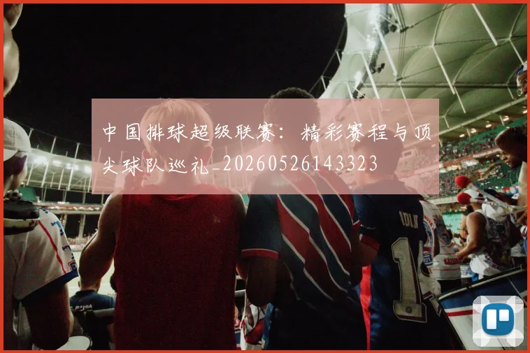 中国排球超级联赛：精彩赛程与顶尖球队巡礼_20260526143323
