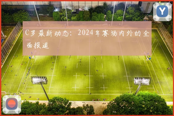 C罗最新动态：2024年赛场内外的全面报道