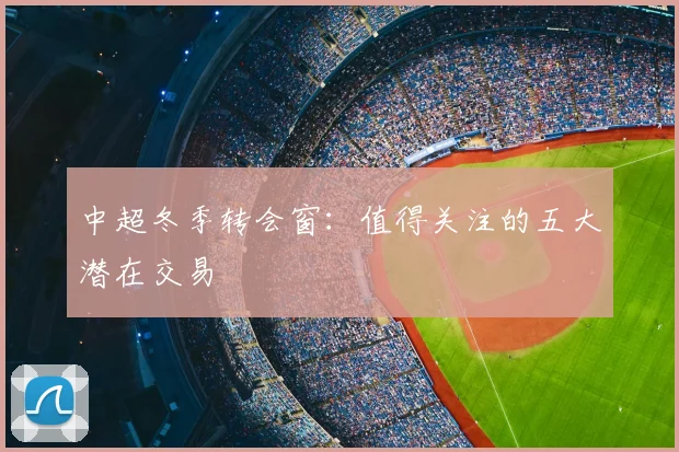 中超冬季转会窗：值得关注的五大潜在交易