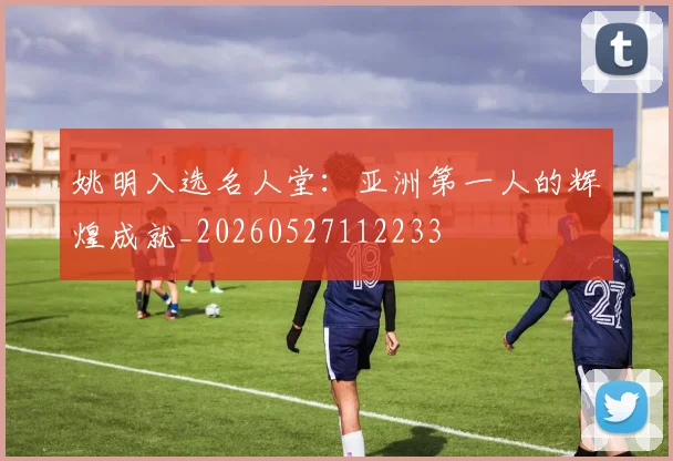 姚明入选名人堂：亚洲第一人的辉煌成就_20260527112233